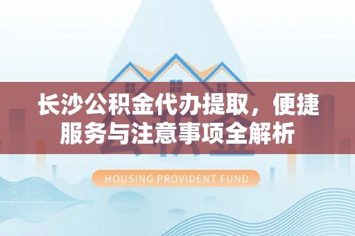 福海长沙公积金代办提取，便捷服务与注意事项全解析
