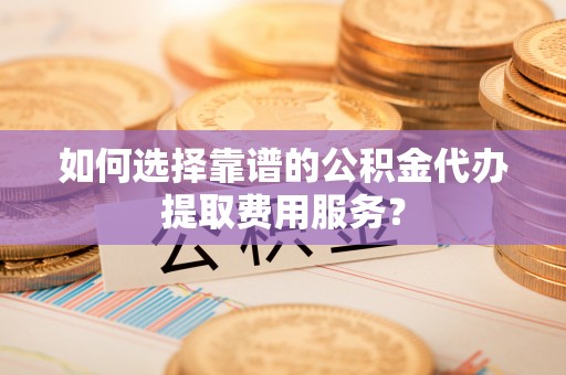 福海如何选择靠谱的公积金代办提取费用服务？
