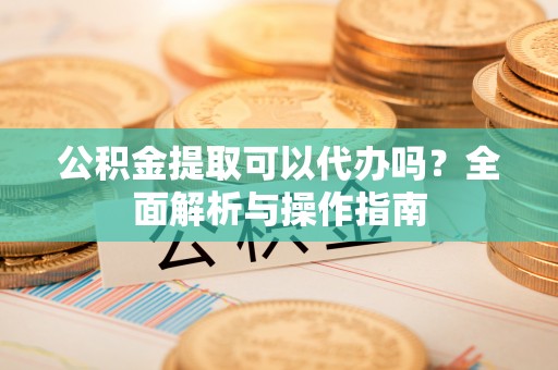福海公积金提取可以代办吗？全面解析与操作指南