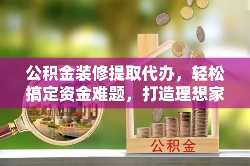 福海公积金装修提取代办，轻松搞定资金难题，打造理想家居