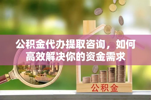 福海公积金代办提取咨询，如何高效解决你的资金需求