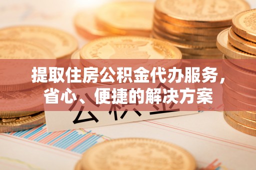 福海提取住房公积金代办服务，省心、便捷的解决方案