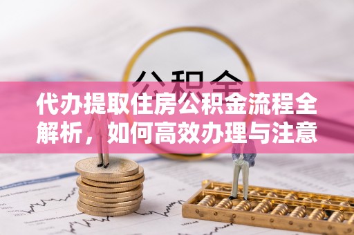 福海代办提取住房公积金流程全解析，如何高效办理与注意事项