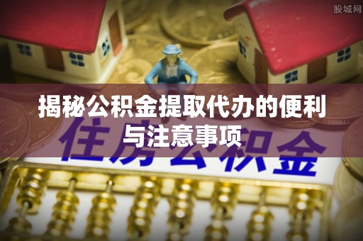 福海揭秘公积金提取代办的便利与注意事项