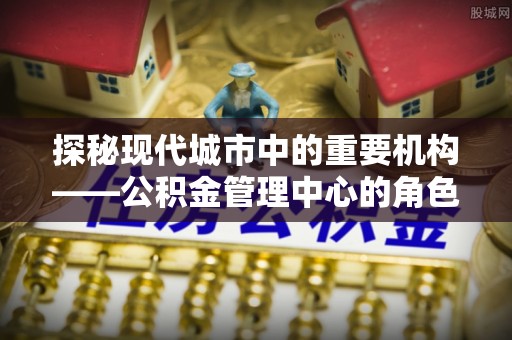福海探秘现代城市中的重要机构——公积金管理中心的角色与使命