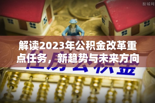 福海解读2023年公积金改革重点任务，新趋势与未来方向